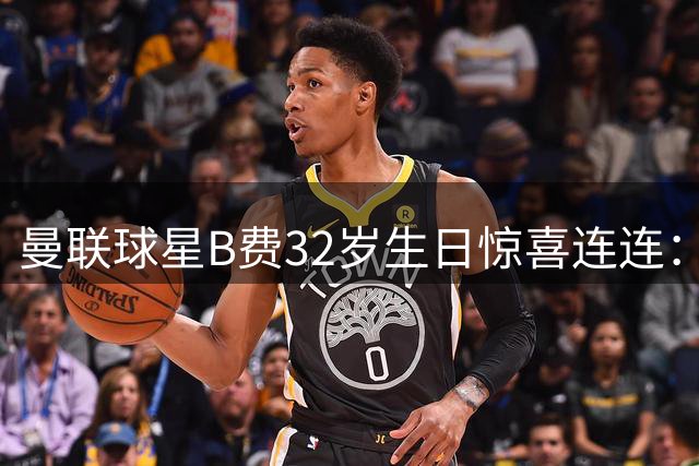 曼联球星B费32岁生日惊喜连连：金球奖提名与家庭庆祝